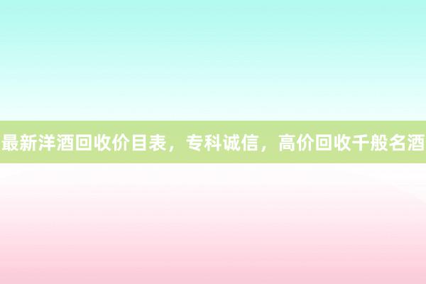 最新洋酒回收价目表，专科诚信，高价回收千般名酒