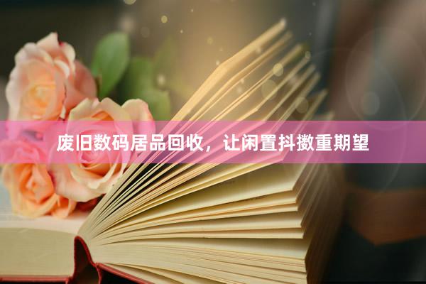 废旧数码居品回收，让闲置抖擞重期望