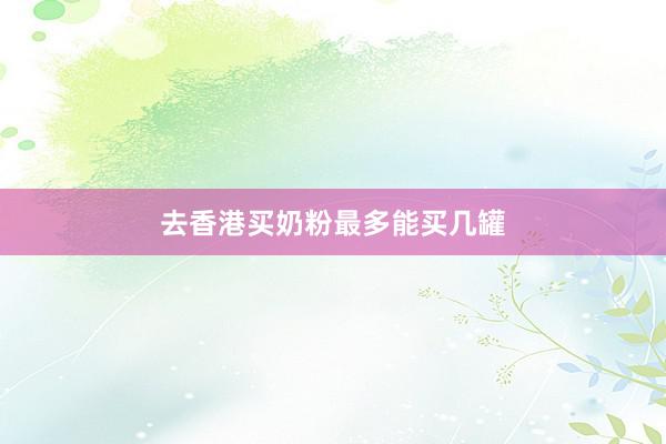 去香港买奶粉最多能买几罐