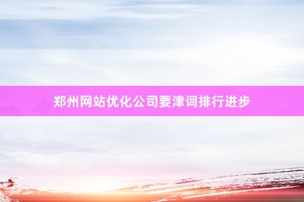 郑州网站优化公司要津词排行进步