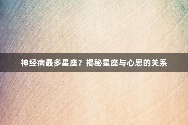 神经病最多星座？揭秘星座与心思的关系