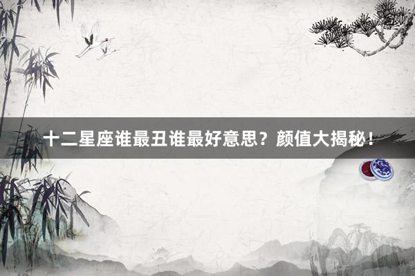 十二星座谁最丑谁最好意思？颜值大揭秘！
