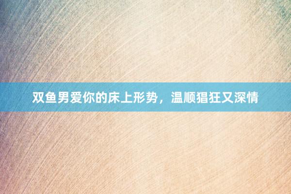 双鱼男爱你的床上形势，温顺猖狂又深情