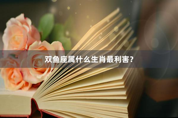 双鱼座属什么生肖最利害？