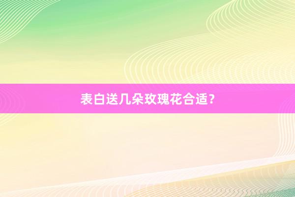 表白送几朵玫瑰花合适？